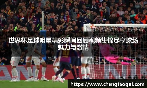 世界杯足球明星精彩瞬间回顾视频集锦尽享球场魅力与激情
